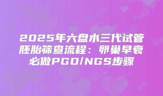 2025年六盘水三代试管胚胎筛查流程：卵巢早衰必做PGD/NGS步骤