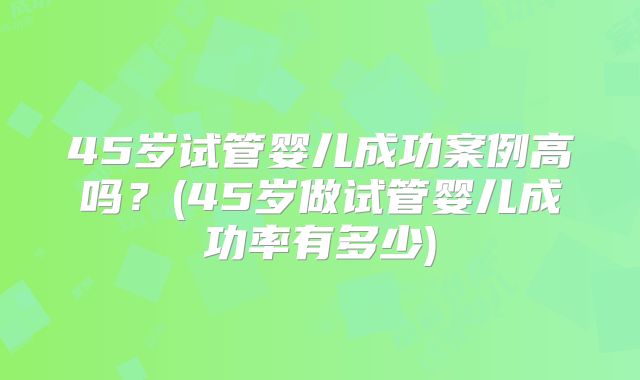 45岁试管婴儿成功案例高吗？(45岁做试管婴儿成功率有多少)