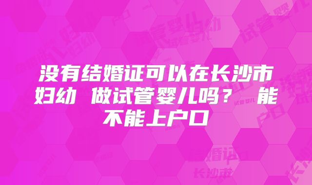 没有结婚证可以在长沙市妇幼 做试管婴儿吗? 能不能上户口