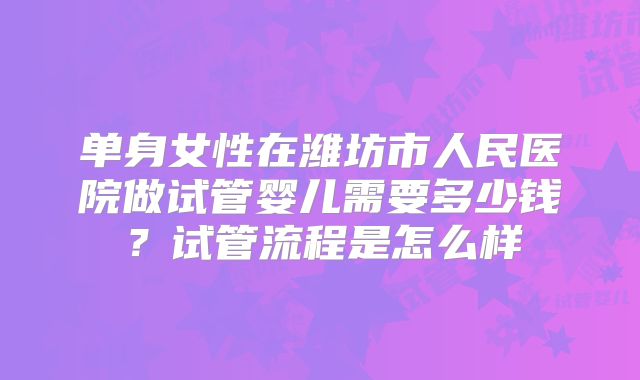 单身女性在潍坊市人民医院做试管婴儿需要多少钱？试管流程是怎么样