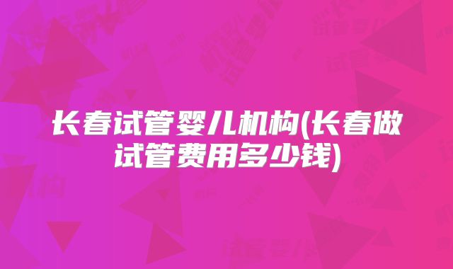 长春试管婴儿机构(长春做试管费用多少钱)