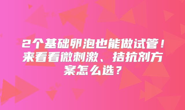 2个基础卵泡也能做试管!来看看微刺激、拮抗剂方案怎么选?