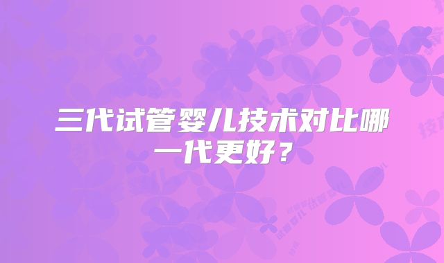 三代试管婴儿技术对比哪一代更好？