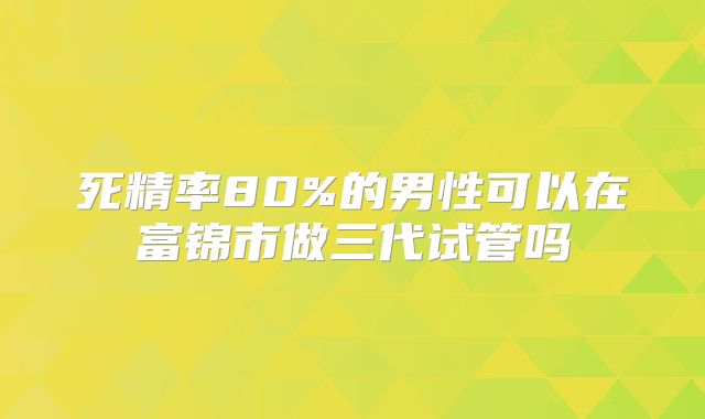 死精率80%的男性可以在富锦市做三代试管吗