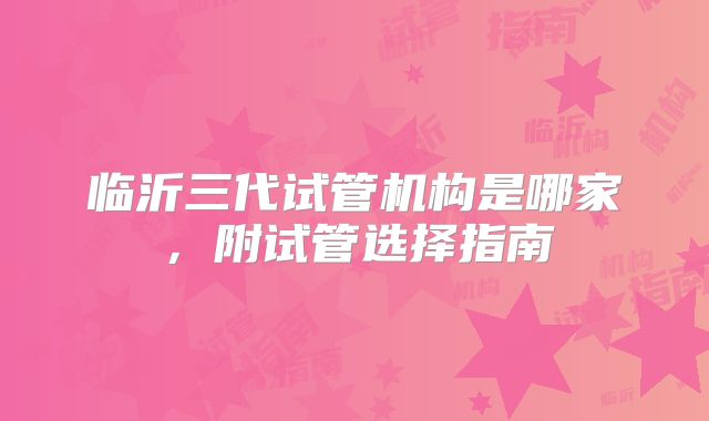 临沂三代试管机构是哪家，附试管选择指南