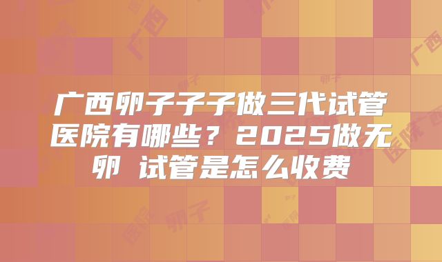 广西卵子子子做三代试管医院有哪些？2025做无卵�试管是怎么收费