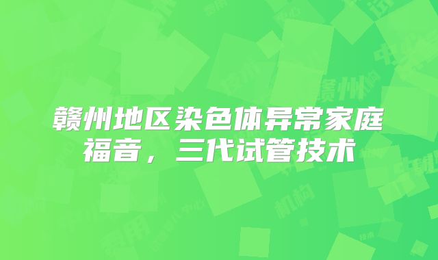赣州地区染色体异常家庭福音，三代试管技术