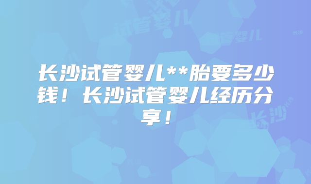 长沙试管婴儿**胎要多少钱！长沙试管婴儿经历分享！