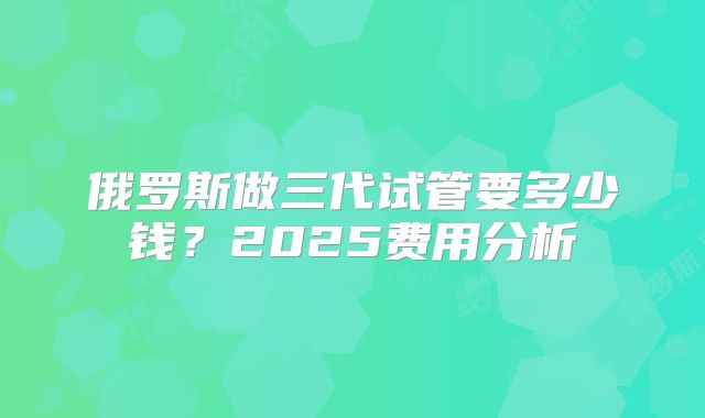 俄罗斯做三代试管要多少钱？2025费用分析