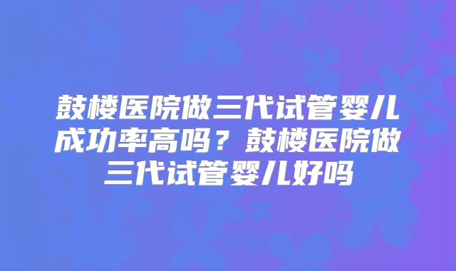 鼓楼医院做三代试管婴儿成功率高吗？鼓楼医院做三代试管婴儿好吗
