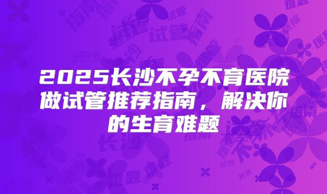 2025长沙不孕不育医院做试管推荐指南，解决你的生育难题