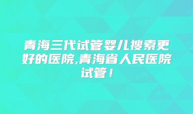 青海三代试管婴儿搜索更好的医院,青海省人民医院试管!