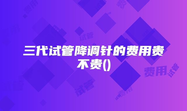 三代试管降调针的费用贵不贵()