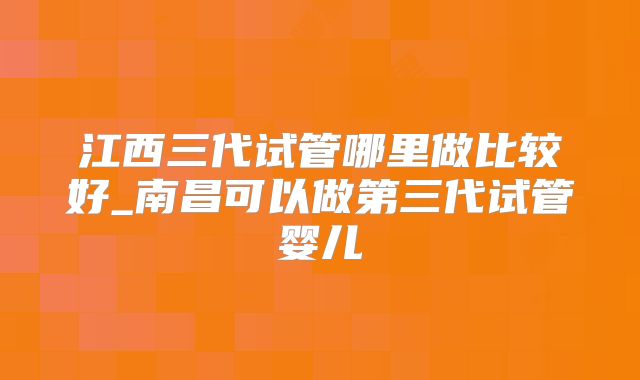 江西三代试管哪里做比较好_南昌可以做第三代试管婴儿