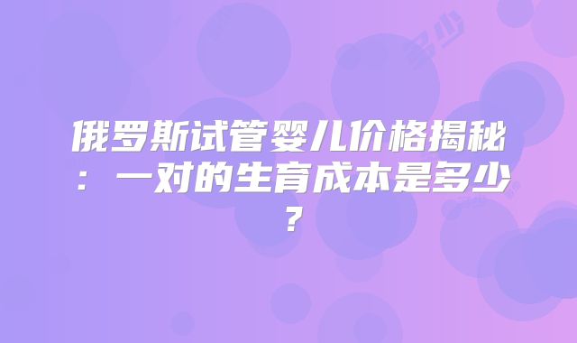 俄罗斯试管婴儿价格揭秘:一对的生育成本是多少?