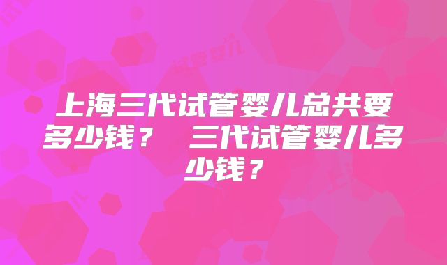 上海三代试管婴儿总共要多少钱？ 三代试管婴儿多少钱？