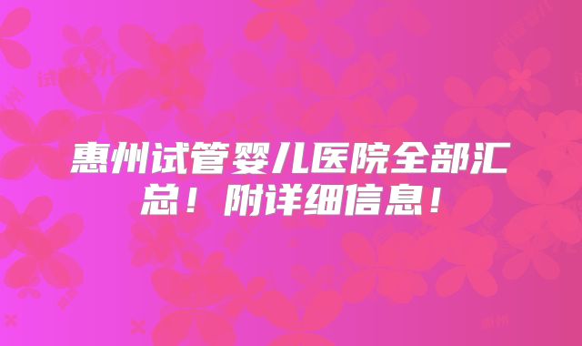 惠州试管婴儿医院全部汇总!附详细信息!
