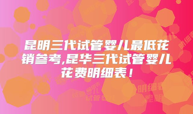 昆明三代试管婴儿最低花销参考,昆华三代试管婴儿花费明细表!