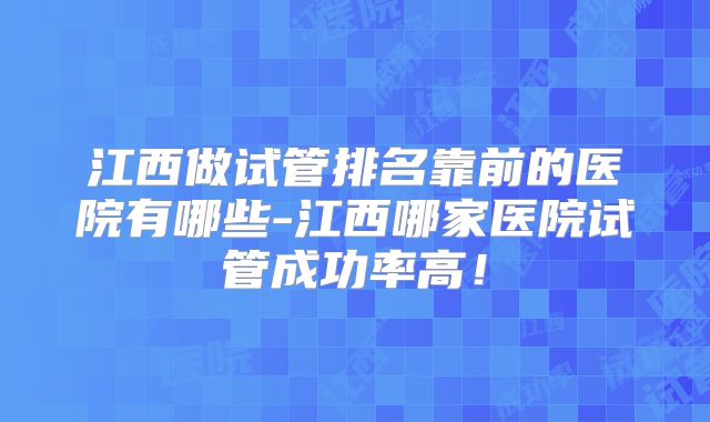 江西做试管排名靠前的医院有哪些-江西哪家医院试管成功率高!