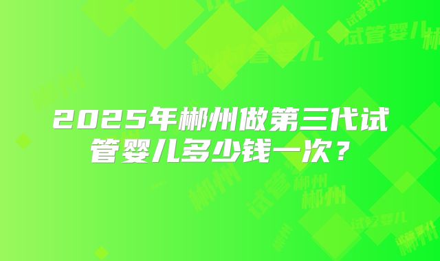 2025年郴州做第三代试管婴儿多少钱一次？