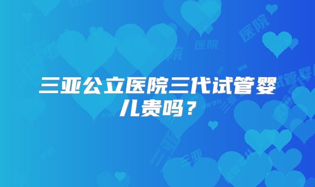 三亚公立医院三代试管婴儿贵吗?