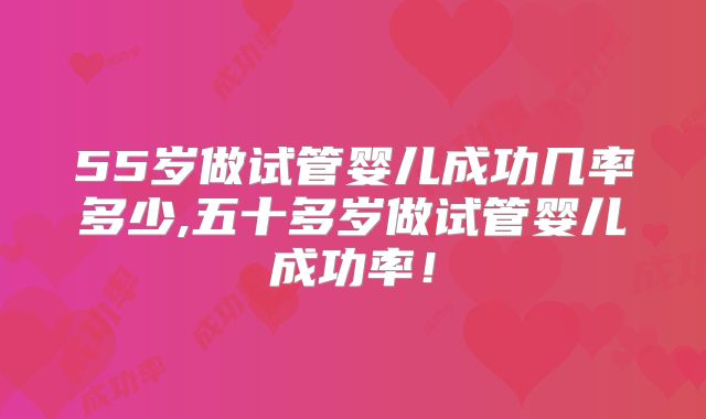 55岁做试管婴儿成功几率多少,五十多岁做试管婴儿成功率!