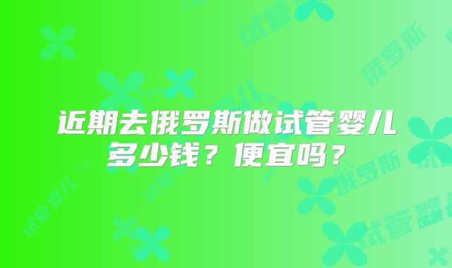 近期去俄罗斯做试管婴儿多少钱？便宜吗？