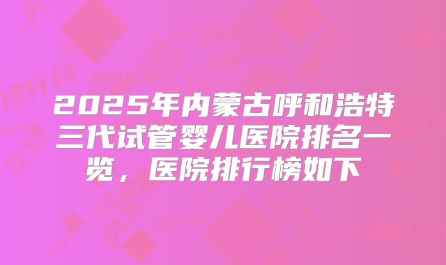 2025年内蒙古呼和浩特三代试管婴儿医院排名一览，医院排行榜如下