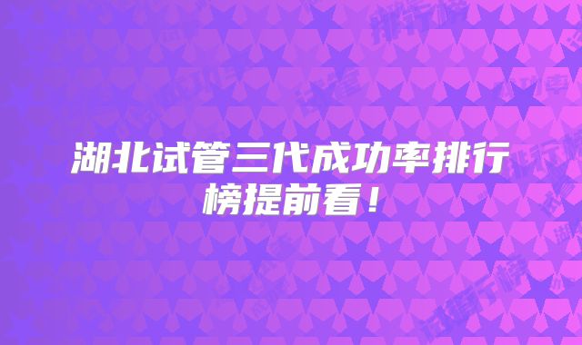 湖北试管三代成功率排行榜提前看!