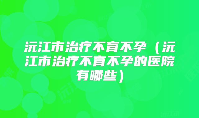 沅江市治疗不育不孕(沅江市治疗不育不孕的医院有哪些)