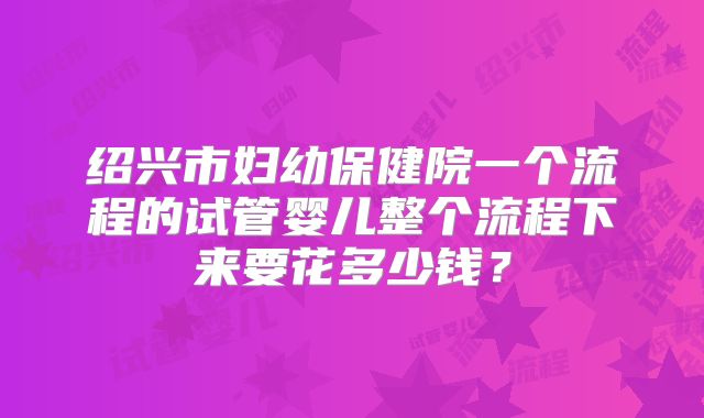 绍兴市妇幼保健院一个流程的试管婴儿整个流程下来要花多少钱？