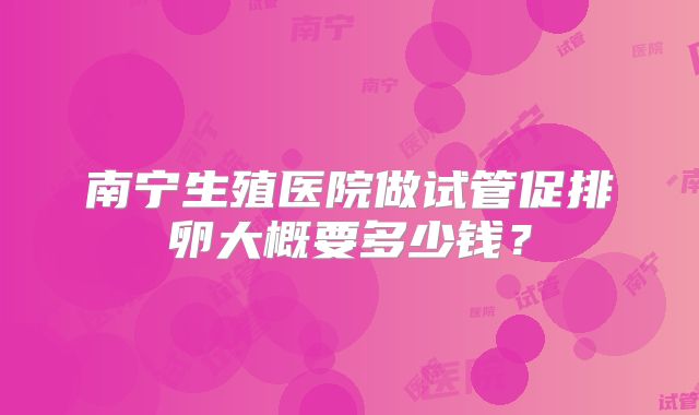 南宁生殖医院做试管促排卵大概要多少钱？