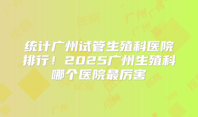 统计广州试管生殖科医院排行！2025广州生殖科哪个医院最厉害