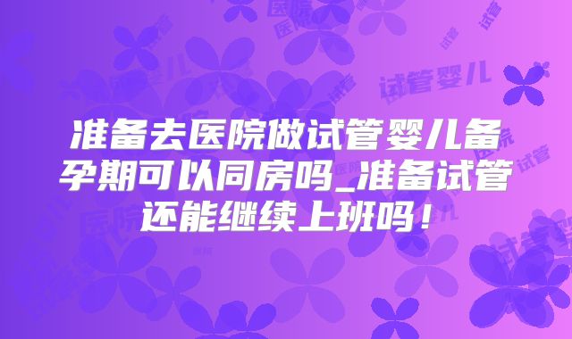准备去医院做试管婴儿备孕期可以同房吗_准备试管还能继续上班吗！
