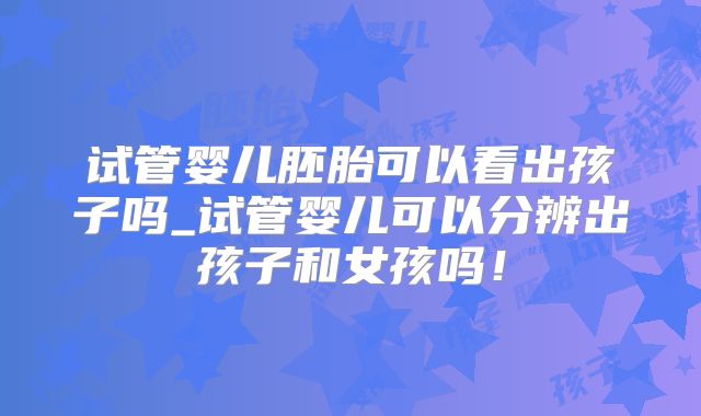 试管婴儿胚胎可以看出孩子吗_试管婴儿可以分辨出孩子和女孩吗!