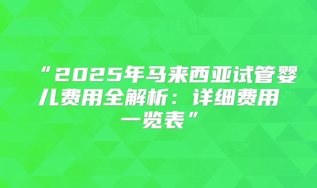 “2025年马来西亚试管婴儿费用全解析:详细费用一览表”