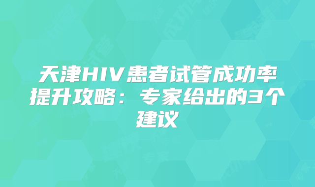 天津HIV患者试管成功率提升攻略：专家给出的3个建议