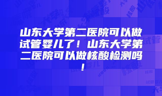 山东大学第二医院可以做试管婴儿了!山东大学第二医院可以做核酸检测吗!