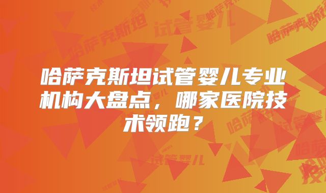 哈萨克斯坦试管婴儿专业机构大盘点，哪家医院技术领跑？