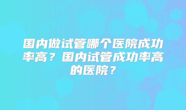 国内做试管哪个医院成功率高?国内试管成功率高的医院?