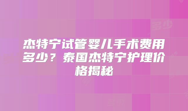 杰特宁试管婴儿手术费用多少？泰国杰特宁护理价格揭秘