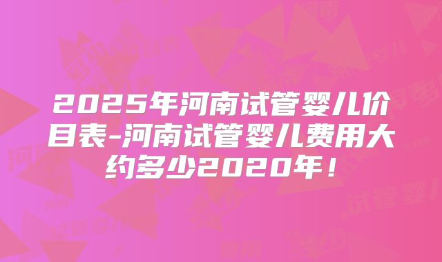 2025年河南试管婴儿价目表-河南试管婴儿费用大约多少2020年！