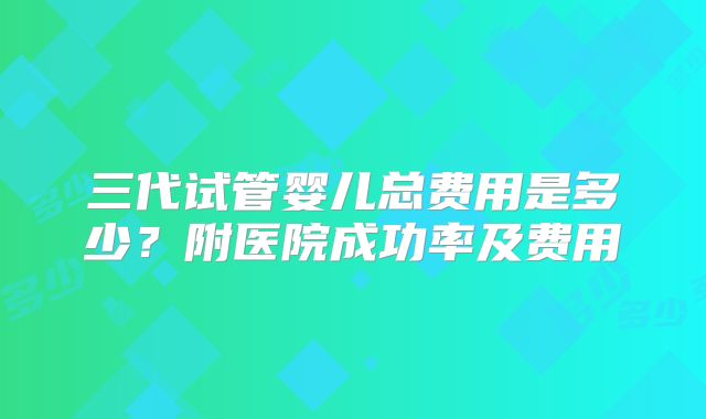 三代试管婴儿总费用是多少？附医院成功率及费用