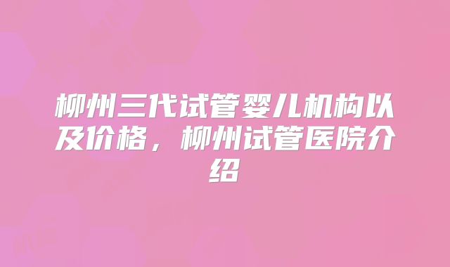 柳州三代试管婴儿机构以及价格,柳州试管医院介绍