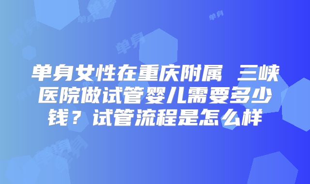 单身女性在重庆附属 三峡医院做试管婴儿需要多少钱?试管流程是怎么样
