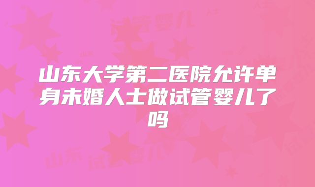 山东大学第二医院允许单身未婚人士做试管婴儿了吗