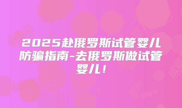 2025赴俄罗斯试管婴儿防骗指南-去俄罗斯做试管婴儿!