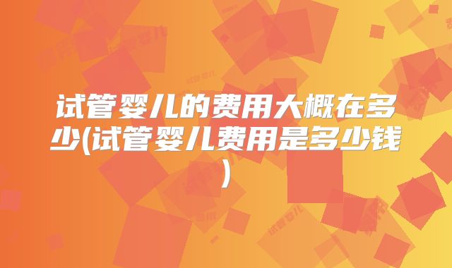 试管婴儿的费用大概在多少(试管婴儿费用是多少钱)