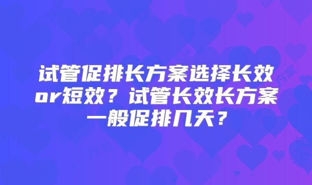 试管促排长方案选择长效or短效？试管长效长方案一般促排几天？