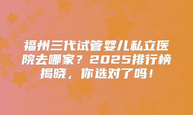 福州三代试管婴儿私立医院去哪家？2025排行榜揭晓，你选对了吗！